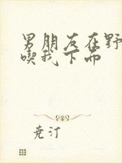 男朋友在野外猛吃我下面