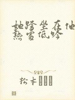 她跨坐在他的炽热处低吟