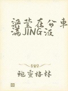 梁莹在公车被灌满JING液