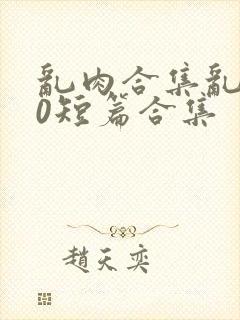 乱肉合集乱500短篇合集