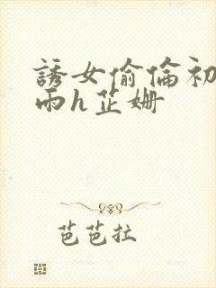 诱女偷伦初尝云雨h芷姗