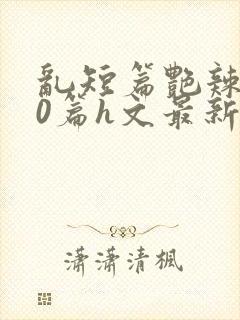 乱短篇艳辣500篇h文最新章节