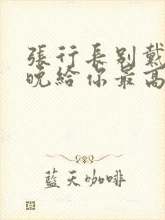 张行长别戴了今晚给你最高的待遇