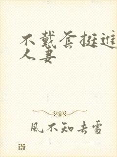 不戴套挺进朋友人妻