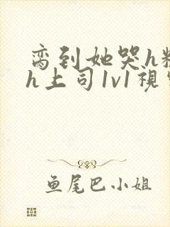 脔到她哭h粗话h上司1v1视频