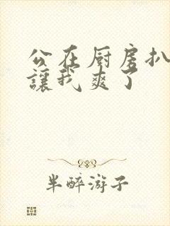 公在厨房扒开腿让我爽了