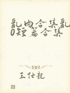 乱肉合集乱500短篇合集