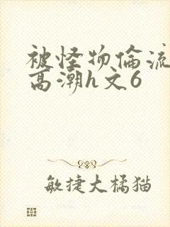 被怪物伦流澡到高潮h文6