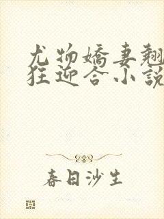 尤物娇妻翘臀疯狂迎合小说