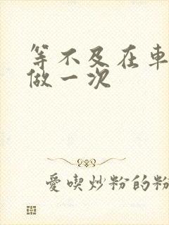 等不及在车里先做一次