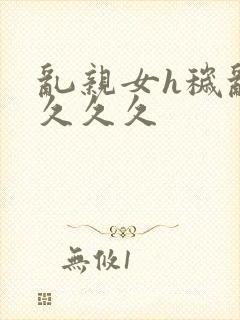 乱亲女h秽乱长久久久