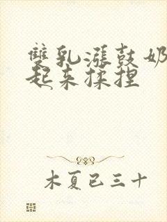 双乳涨鼓奶头翘起来揉捏