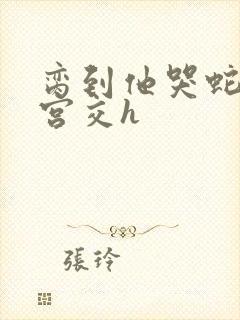 脔到他哭蛇双根宫交h