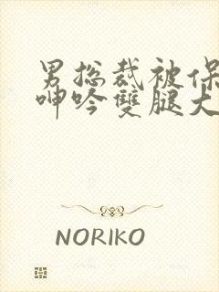 男总裁被保镖c呻吟双腿大张bl