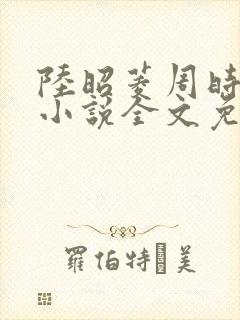 陆昭菱周时阅的小说全文免费阅读