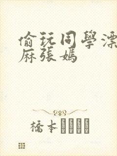 偷玩同学漂亮麻麻张嫣