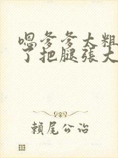 嗯爹爹太粗太长了把腿张大点