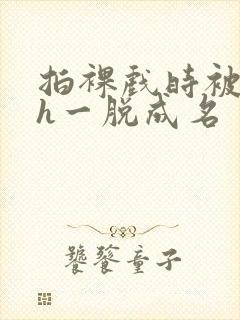 拍裸戏时被c了h一脱成名