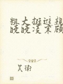 粗大挺进亲女h晓晓凌寒顾晓晓