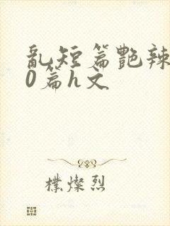 乱短篇艳辣500篇h文