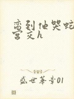 脔到他哭蛇双根宫交h