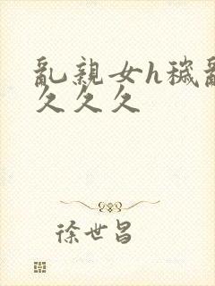 乱亲女h秽乱长久久久