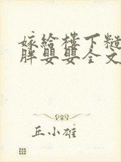 嫁给楼下糙汉后胖婴婴全文免费阅读