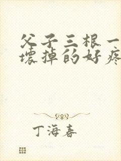 父子三根一起会坏掉的好疼