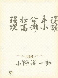 强壮公弄得我次次高潮小说