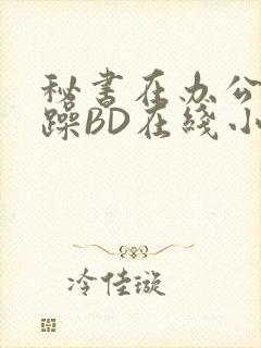 秘书在办公室被躁BD在线小说