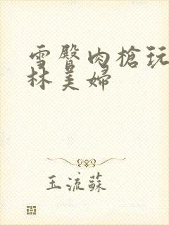 雪臀肉枪玩遍武林美妇