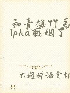 和青梅竹马的alpha联姻了