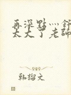 再深点灬舒服灬太大了老师