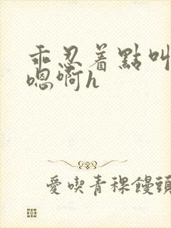 乖忍着点叫出来嗯啊h