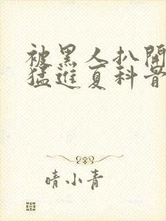 被黑人扒开双腿猛进夏科骨科