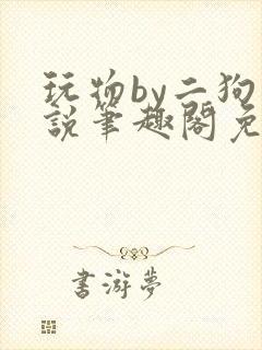 玩物by二狗小说笔趣阁免费阅读