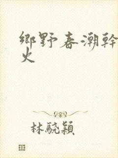 乡野春潮干柴烈火