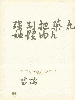 强制把药丸推进她体内h