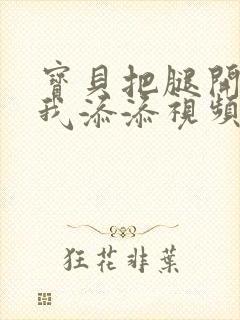 宝贝把腿开大让我添添视频