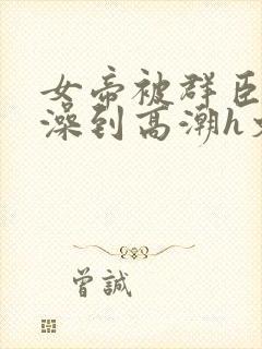 女帝被群臣伦流澡到高潮h文