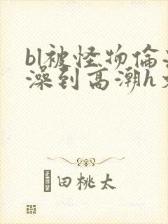 bl被怪物伦流澡到高潮h文