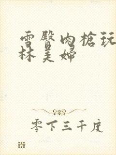 雪臀肉枪玩遍武林美妇