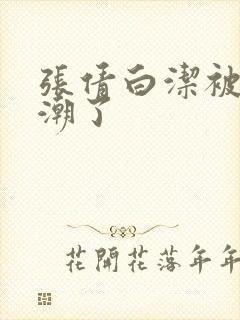 张倩白洁被弄高潮了