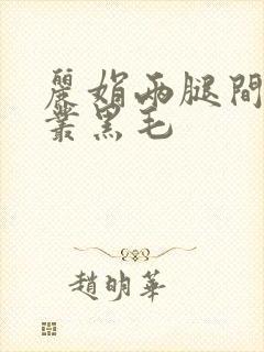 丽娟两腿间一大丛黑毛