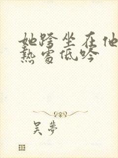 她跨坐在他的炽热处低吟