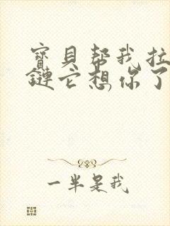 宝贝帮我拉开拉链它想你了视频