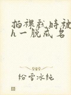 拍裸戏时被c了h一脱成名