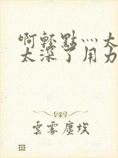 啊轻点灬太粗嗯太深了用力