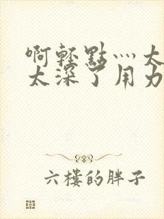 啊轻点灬太粗嗯太深了用力