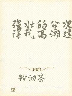 强壮的公次次弄得我高潮建国